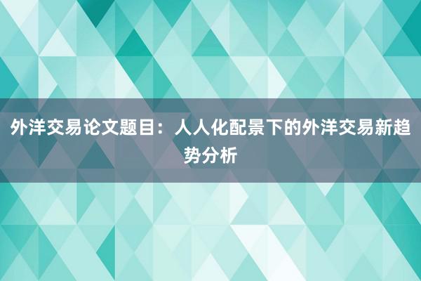 外洋交易论文题目：人人化配景下的外洋交易新趋势分析